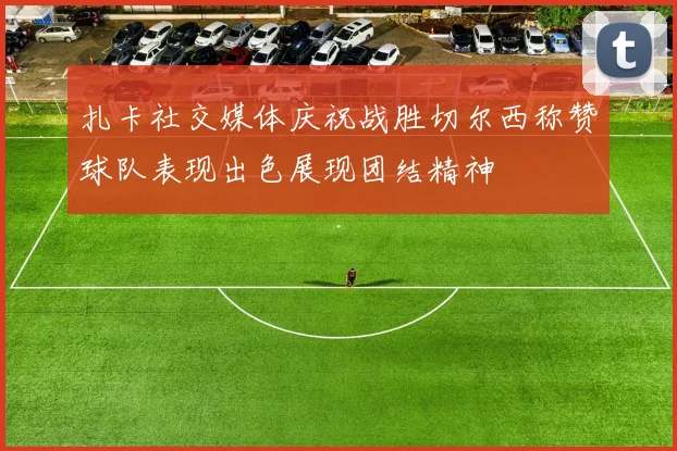 扎卡社交媒体庆祝战胜切尔西称赞球队表现出色展现团结精神