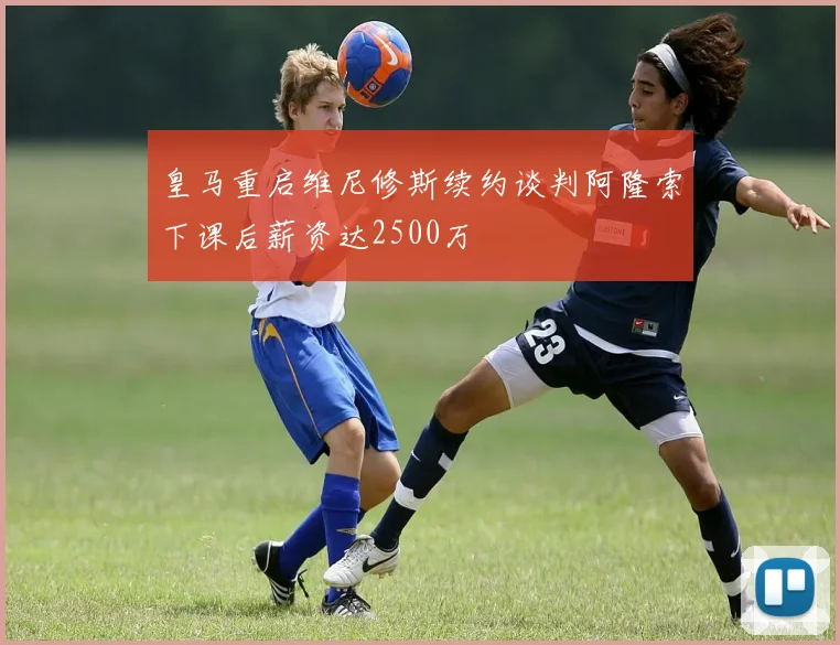 皇马重启维尼修斯续约谈判阿隆索下课后薪资达2500万