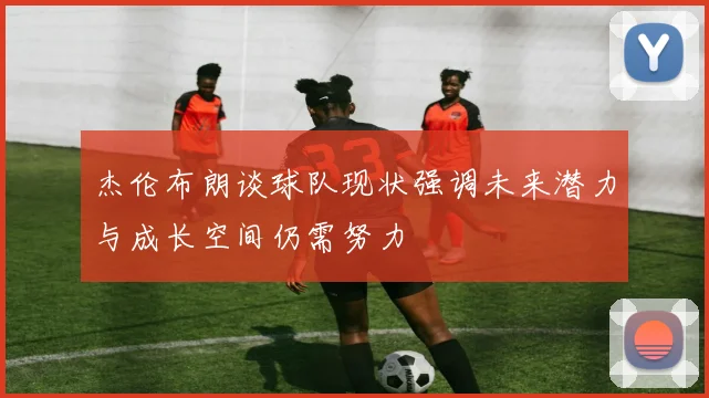 杰伦布朗谈球队现状强调未来潜力与成长空间仍需努力