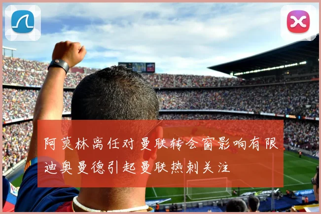 阿莫林离任对曼联转会窗影响有限迪奥曼德引起曼联热刺关注